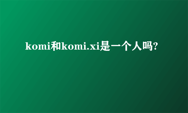 komi和komi.xi是一个人吗?