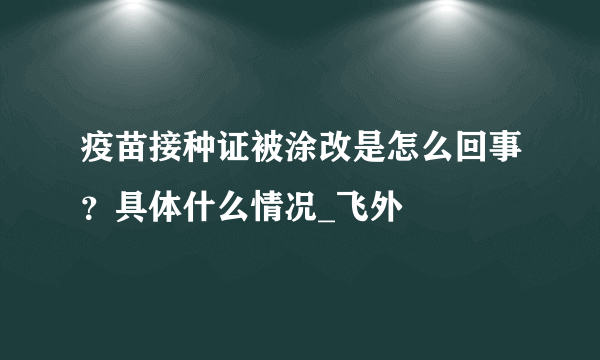 疫苗接种证被涂改是怎么回事？具体什么情况_飞外