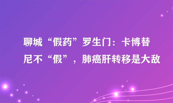 聊城“假药”罗生门：卡博替尼不“假”，肺癌肝转移是大敌