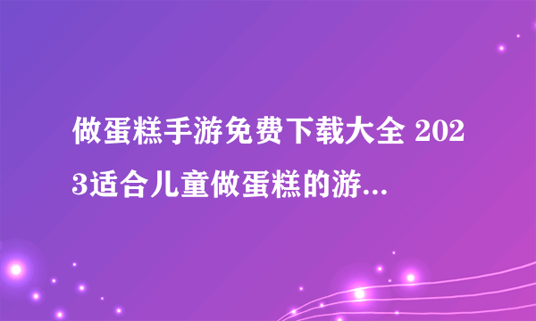 做蛋糕手游免费下载大全 2023适合儿童做蛋糕的游戏排行榜