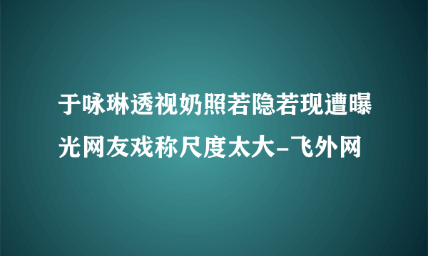 于咏琳透视奶照若隐若现遭曝光网友戏称尺度太大-飞外网