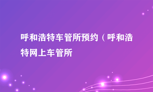 呼和浩特车管所预约（呼和浩特网上车管所