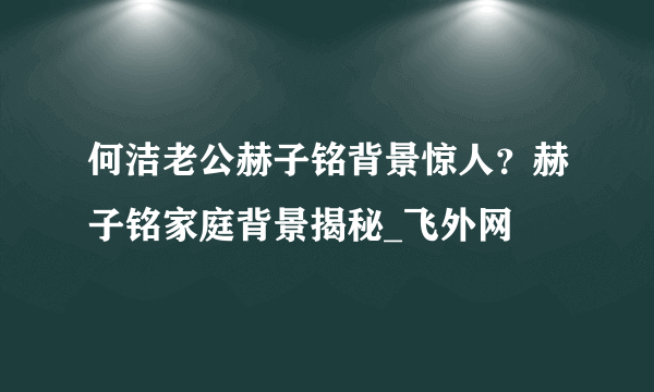 何洁老公赫子铭背景惊人？赫子铭家庭背景揭秘_飞外网