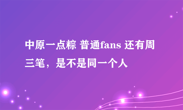 中原一点粽 普通fans 还有周三笔，是不是同一个人