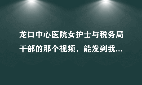 龙口中心医院女护士与税务局干部的那个视频，能发到我的邮箱下吗？谢谢谢谢！！