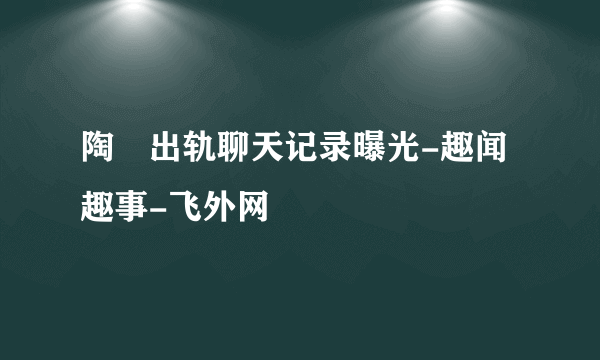 陶喆出轨聊天记录曝光-趣闻趣事-飞外网