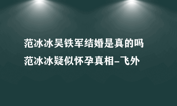 范冰冰吴铁军结婚是真的吗 范冰冰疑似怀孕真相-飞外