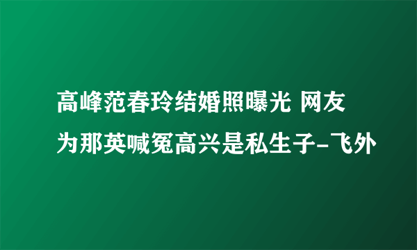 高峰范春玲结婚照曝光 网友为那英喊冤高兴是私生子-飞外