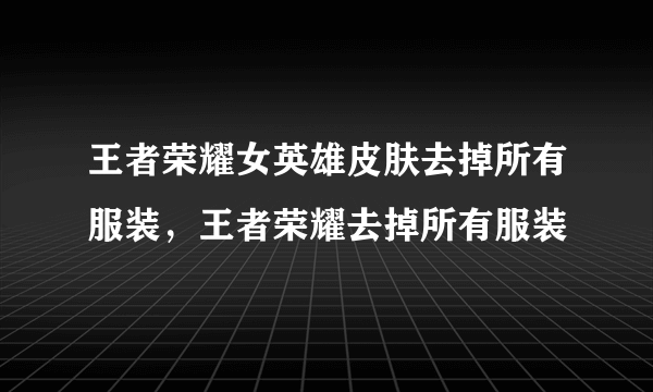 王者荣耀女英雄皮肤去掉所有服装，王者荣耀去掉所有服装