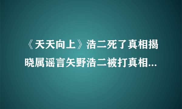 《天天向上》浩二死了真相揭晓属谣言矢野浩二被打真相_飞外网