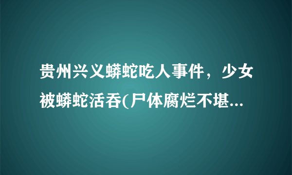 贵州兴义蟒蛇吃人事件，少女被蟒蛇活吞(尸体腐烂不堪)-飞外网