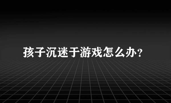 孩子沉迷于游戏怎么办？