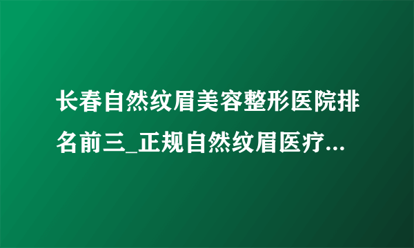 长春自然纹眉美容整形医院排名前三_正规自然纹眉医疗整形医院排行榜【附价格】