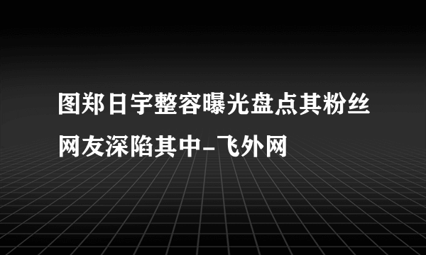 图郑日宇整容曝光盘点其粉丝网友深陷其中-飞外网