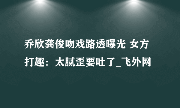 乔欣龚俊吻戏路透曝光 女方打趣：太腻歪要吐了_飞外网