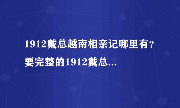 1912戴总越南相亲记哪里有？要完整的1912戴总越南相亲记？