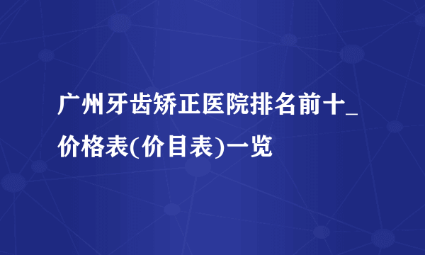 广州牙齿矫正医院排名前十_价格表(价目表)一览