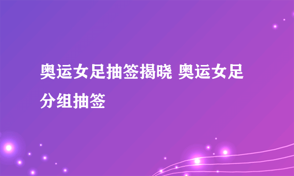 奥运女足抽签揭晓 奥运女足分组抽签