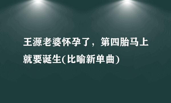 王源老婆怀孕了，第四胎马上就要诞生(比喻新单曲)