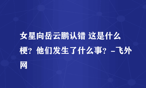 女星向岳云鹏认错 这是什么梗？他们发生了什么事？-飞外网