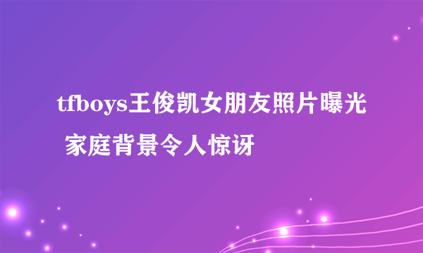 tfboys王俊凯女朋友照片曝光 家庭背景令人惊讶