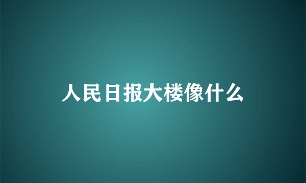 人民日报大楼像什么