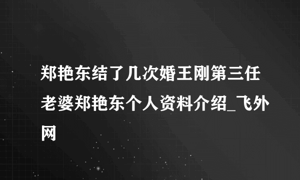 郑艳东结了几次婚王刚第三任老婆郑艳东个人资料介绍_飞外网