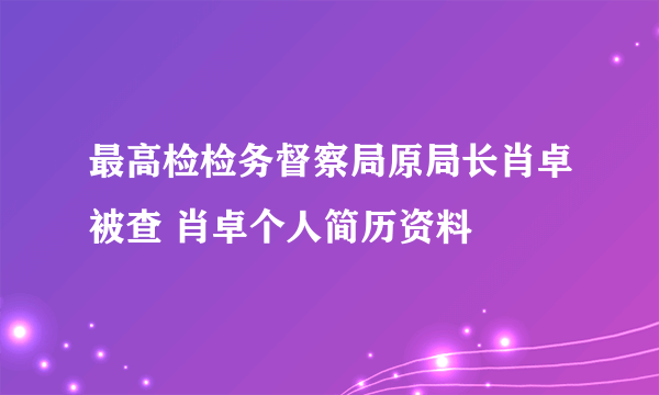 最高检检务督察局原局长肖卓被查 肖卓个人简历资料