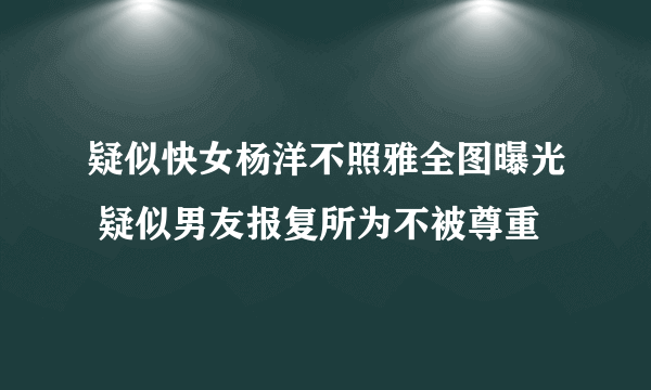 疑似快女杨洋不照雅全图曝光 疑似男友报复所为不被尊重