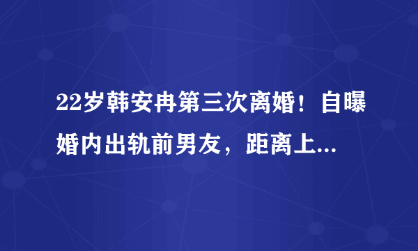 22岁韩安冉第三次离婚！自曝婚内出轨前男友，距离上次领证仅59天