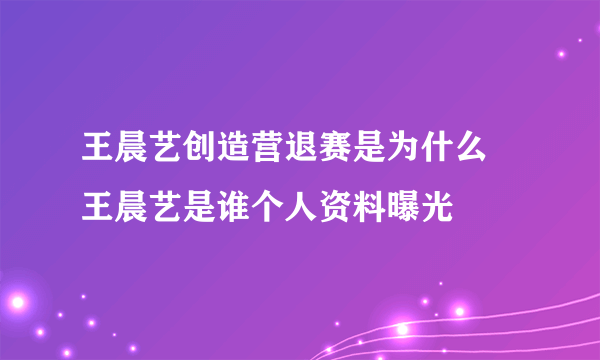 王晨艺创造营退赛是为什么 王晨艺是谁个人资料曝光