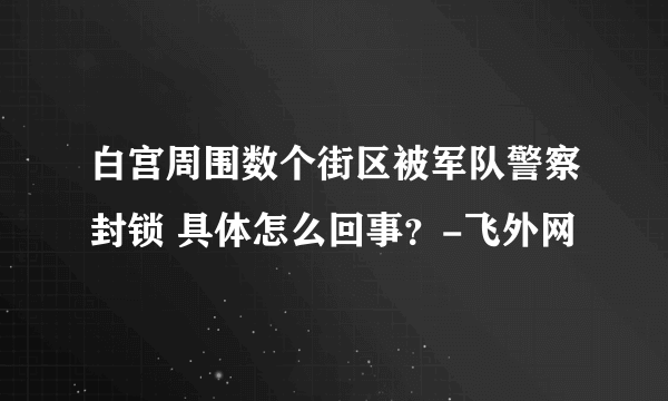 白宫周围数个街区被军队警察封锁 具体怎么回事？-飞外网