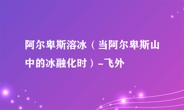 阿尔卑斯溶冰（当阿尔卑斯山中的冰融化时）-飞外