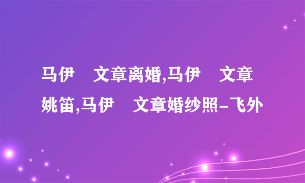 马伊琍文章离婚,马伊琍文章姚笛,马伊琍文章婚纱照-飞外