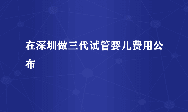 在深圳做三代试管婴儿费用公布