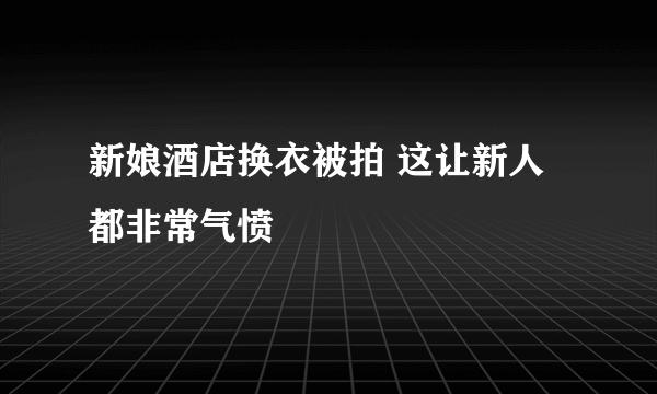 新娘酒店换衣被拍 这让新人都非常气愤