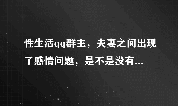 性生活qq群主，夫妻之间出现了感情问题，是不是没有性生活的原因，想和专家了解一下什么情况