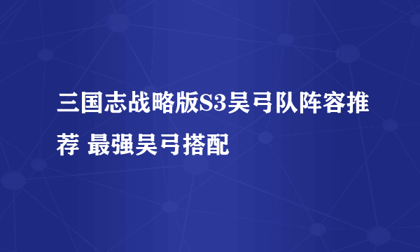 三国志战略版S3吴弓队阵容推荐 最强吴弓搭配