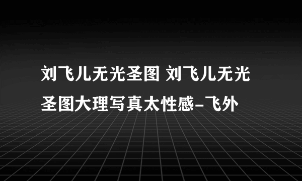 刘飞儿无光圣图 刘飞儿无光圣图大理写真太性感-飞外