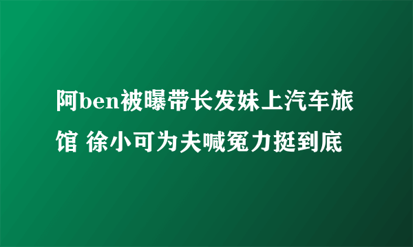 阿ben被曝带长发妹上汽车旅馆 徐小可为夫喊冤力挺到底