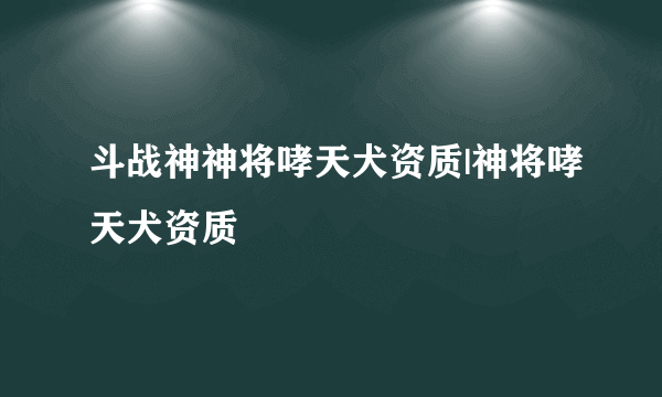 斗战神神将哮天犬资质|神将哮天犬资质