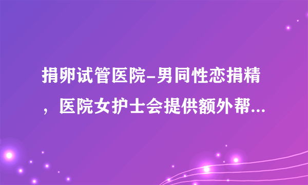 捐卵试管医院-男同性恋捐精，医院女护士会提供额外帮助吗？万万没想到答案