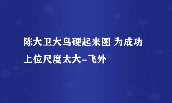 陈大卫大鸟硬起来图 为成功上位尺度太大-飞外