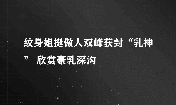 纹身姐挺傲人双峰获封“乳神” 欣赏豪乳深沟