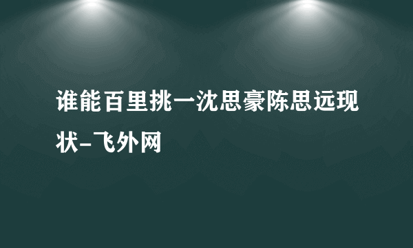 谁能百里挑一沈思豪陈思远现状-飞外网