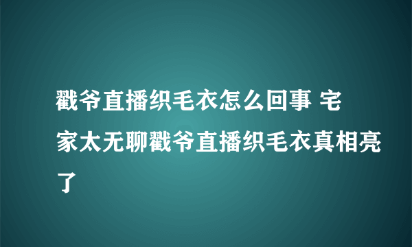 戳爷直播织毛衣怎么回事 宅家太无聊戳爷直播织毛衣真相亮了