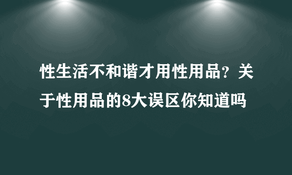 性生活不和谐才用性用品？关于性用品的8大误区你知道吗