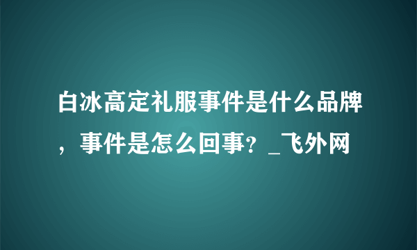 白冰高定礼服事件是什么品牌，事件是怎么回事？_飞外网