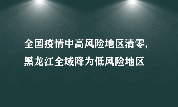 全国疫情中高风险地区清零,黑龙江全域降为低风险地区