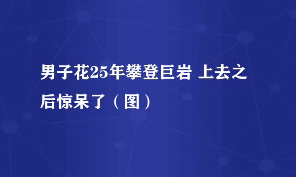 男子花25年攀登巨岩 上去之后惊呆了（图）